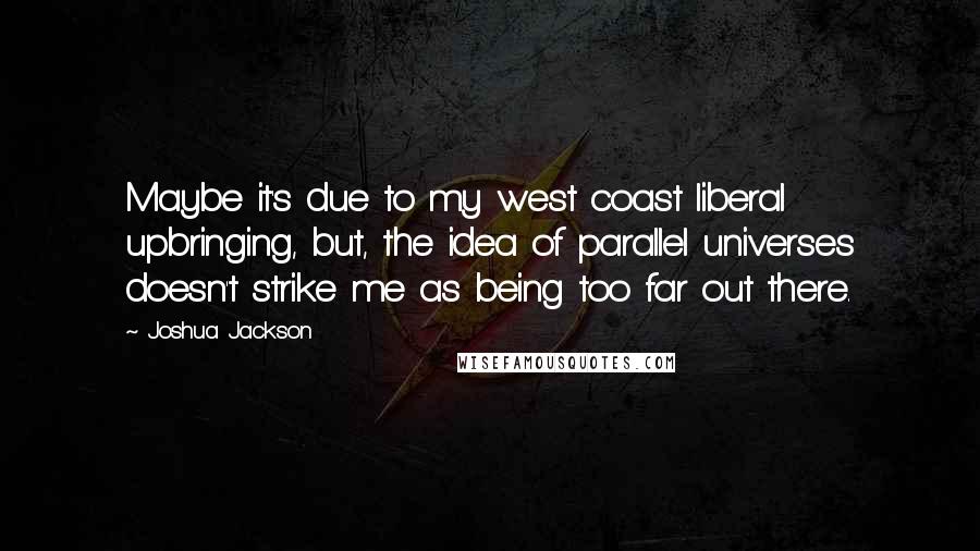 Joshua Jackson quotes: Maybe it's due to my west coast liberal upbringing, but, the idea of parallel universes doesn't strike me as being too far out there.