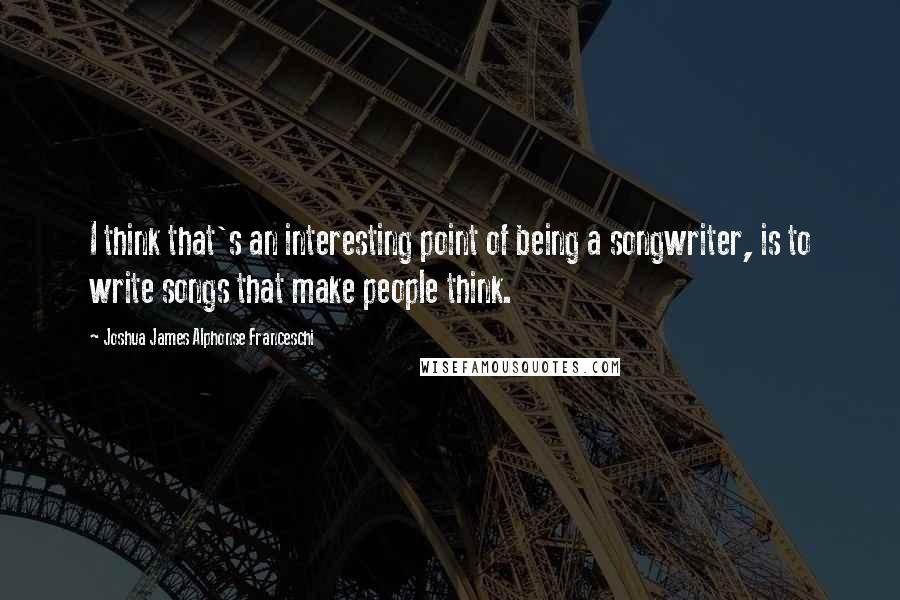 Joshua James Alphonse Franceschi quotes: I think that's an interesting point of being a songwriter, is to write songs that make people think.