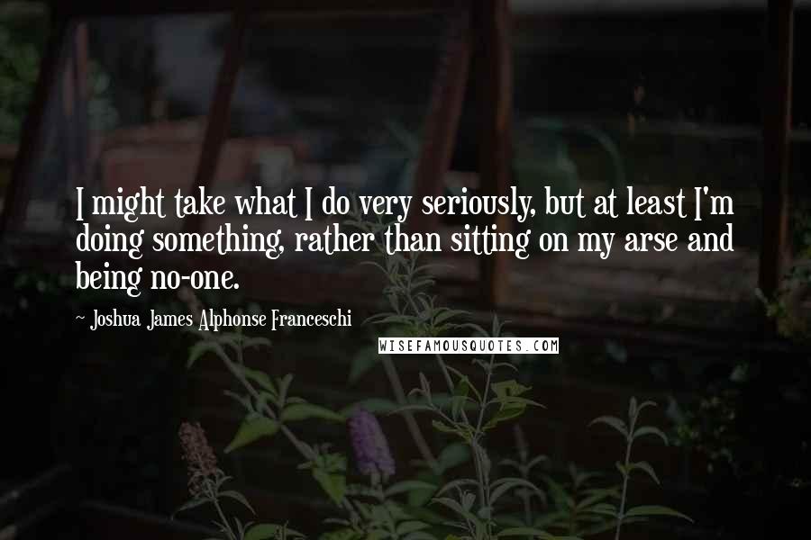 Joshua James Alphonse Franceschi quotes: I might take what I do very seriously, but at least I'm doing something, rather than sitting on my arse and being no-one.