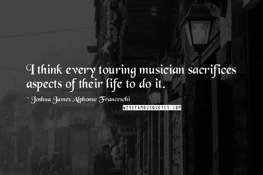 Joshua James Alphonse Franceschi quotes: I think every touring musician sacrifices aspects of their life to do it.