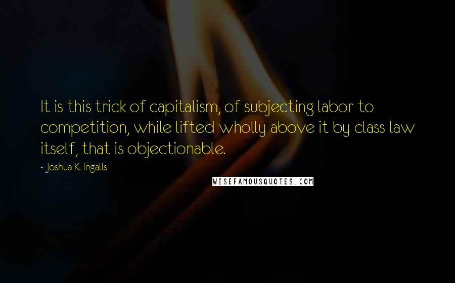Joshua K. Ingalls quotes: It is this trick of capitalism, of subjecting labor to competition, while lifted wholly above it by class law itself, that is objectionable.