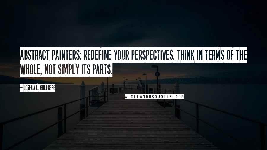 Joshua L. Goldberg quotes: Abstract painters: redefine your perspectives. Think in terms of the whole, not simply its parts.