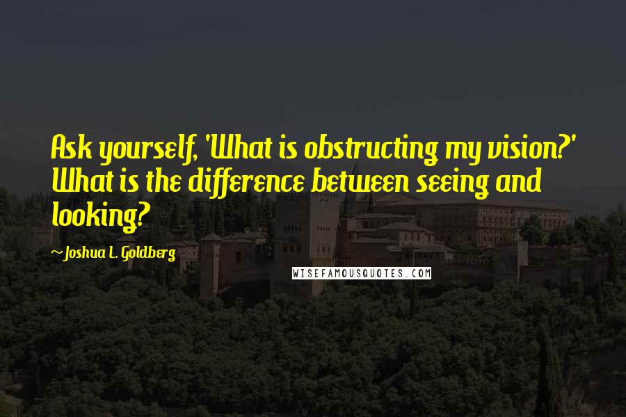 Joshua L. Goldberg quotes: Ask yourself, 'What is obstructing my vision?' What is the difference between seeing and looking?
