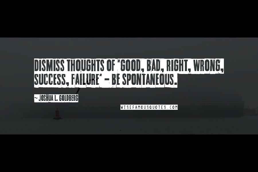 Joshua L. Goldberg quotes: Dismiss thoughts of 'good, bad, right, wrong, success, failure' - be spontaneous.