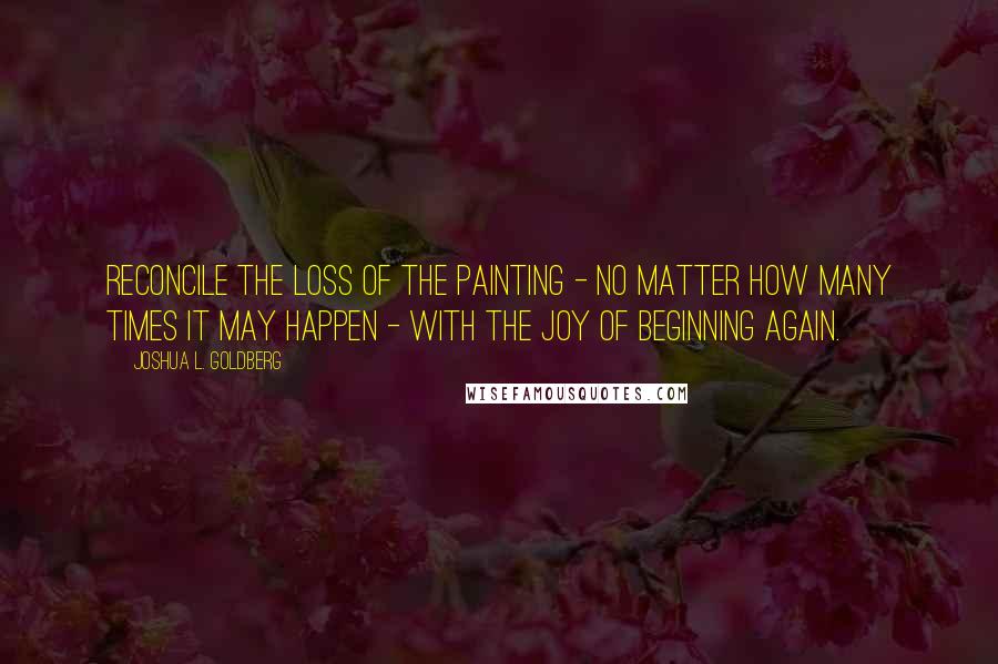 Joshua L. Goldberg quotes: Reconcile the loss of the painting - no matter how many times it may happen - with the joy of beginning again.