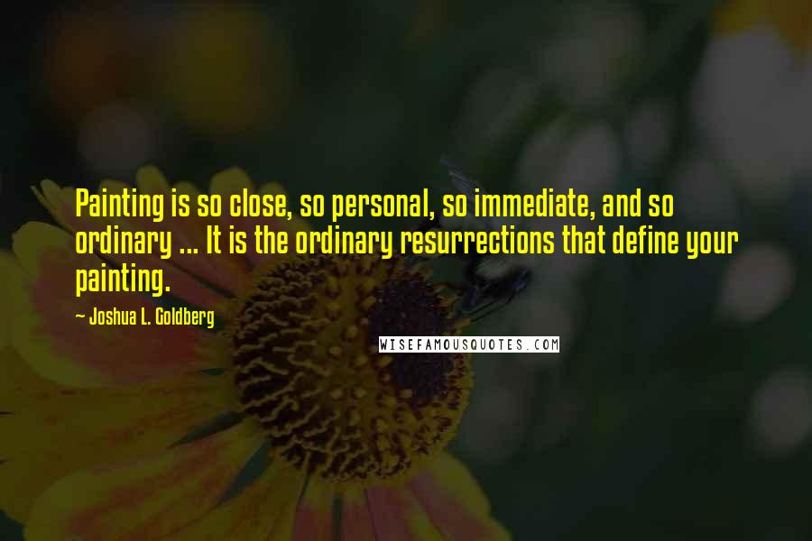 Joshua L. Goldberg quotes: Painting is so close, so personal, so immediate, and so ordinary ... It is the ordinary resurrections that define your painting.