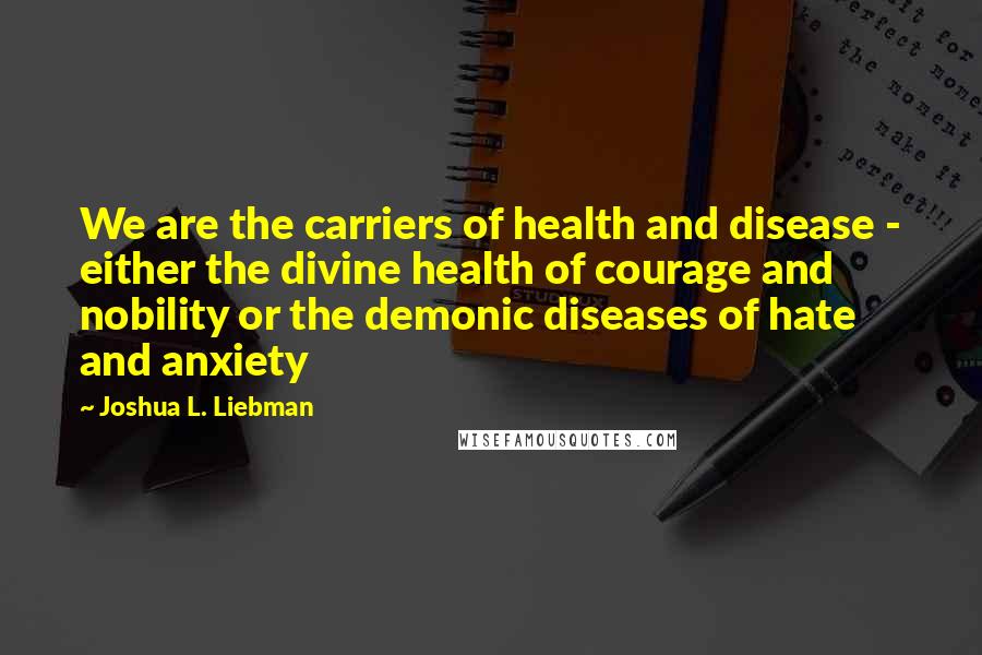 Joshua L. Liebman quotes: We are the carriers of health and disease - either the divine health of courage and nobility or the demonic diseases of hate and anxiety