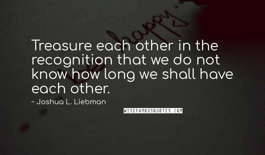 Joshua L. Liebman quotes: Treasure each other in the recognition that we do not know how long we shall have each other.