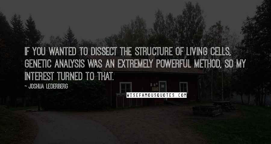 Joshua Lederberg quotes: If you wanted to dissect the structure of living cells, genetic analysis was an extremely powerful method, so my interest turned to that.