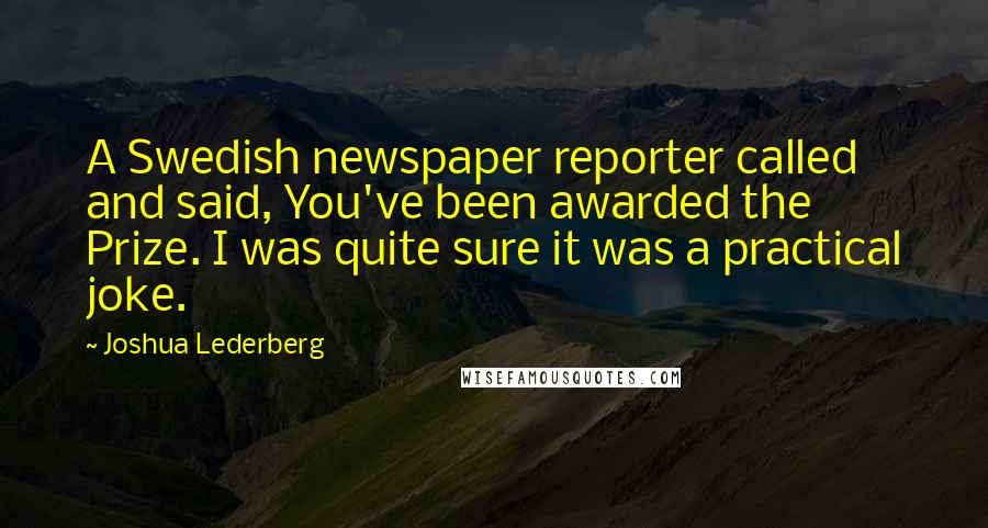 Joshua Lederberg quotes: A Swedish newspaper reporter called and said, You've been awarded the Prize. I was quite sure it was a practical joke.