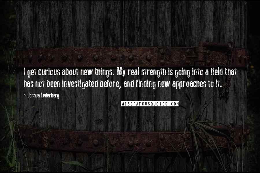 Joshua Lederberg quotes: I get curious about new things. My real strength is going into a field that has not been investigated before, and finding new approaches to it.