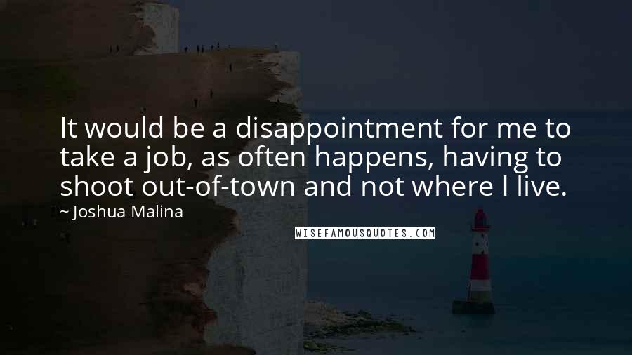 Joshua Malina quotes: It would be a disappointment for me to take a job, as often happens, having to shoot out-of-town and not where I live. Joshua Malina quotes: It would be a disappointment for me to take a job, as often happens, having to shoot out-of-town and not where I live.