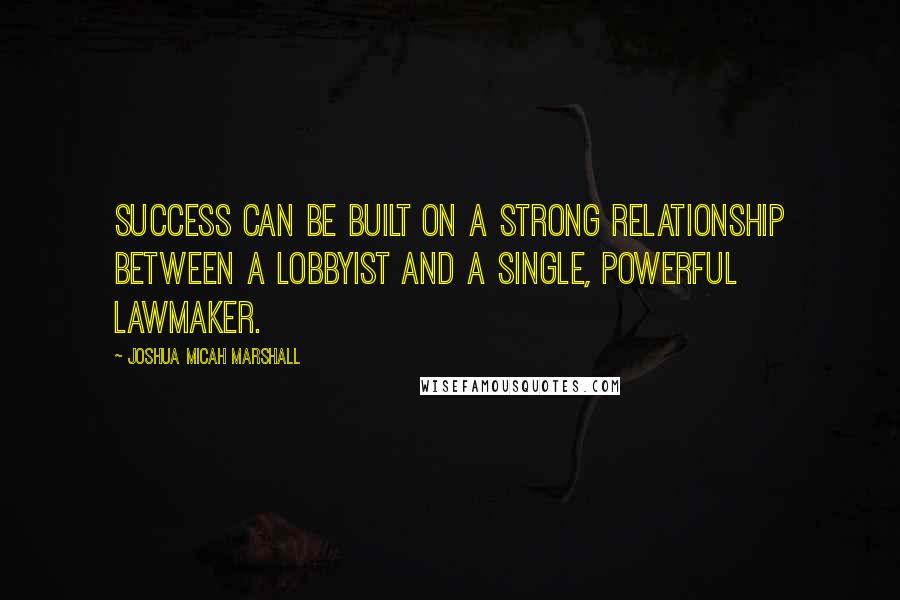 Joshua Micah Marshall quotes: Success can be built on a strong relationship between a lobbyist and a single, powerful lawmaker.