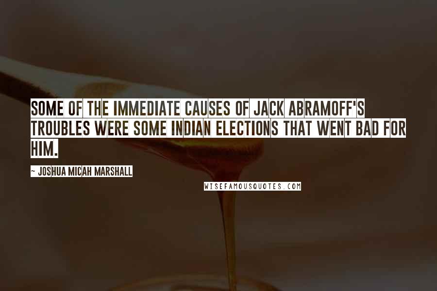 Joshua Micah Marshall quotes: Some of the immediate causes of Jack Abramoff's troubles were some Indian elections that went bad for him.