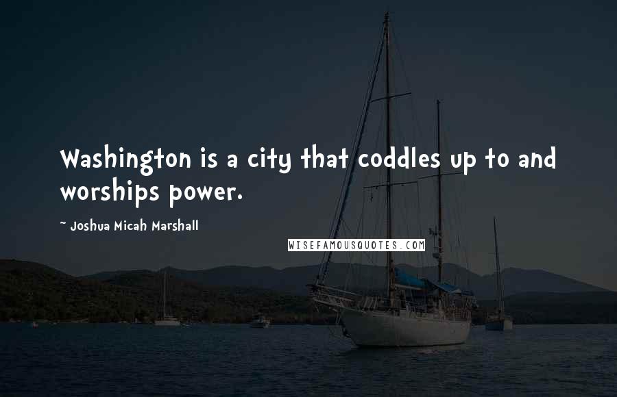 Joshua Micah Marshall quotes: Washington is a city that coddles up to and worships power.