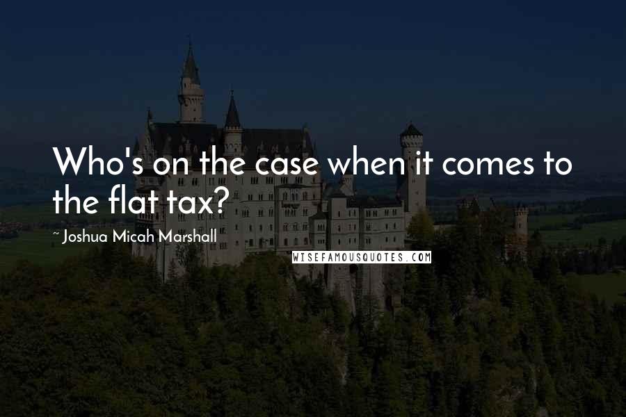 Joshua Micah Marshall quotes: Who's on the case when it comes to the flat tax?