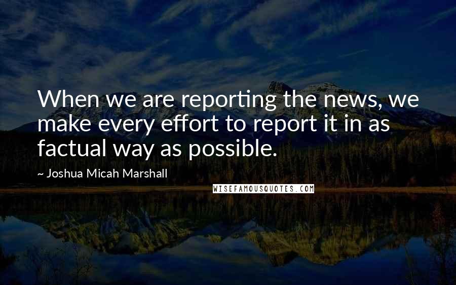 Joshua Micah Marshall quotes: When we are reporting the news, we make every effort to report it in as factual way as possible.
