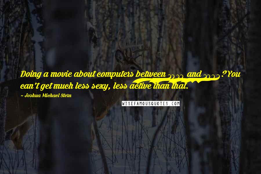 Joshua Michael Stern quotes: Doing a movie about computers between 1978 and 1982? You can't get much less sexy, less active than that. Joshua Michael Stern quotes: Doing a movie about computers between 1978 and 1982? You can't get much less sexy, less active than that.