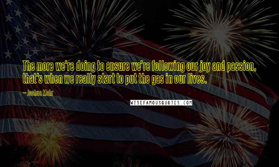 Joshua Mohr quotes: The more we're doing to ensure we're following our joy and passion, that's when we really start to put the gas in our lives.