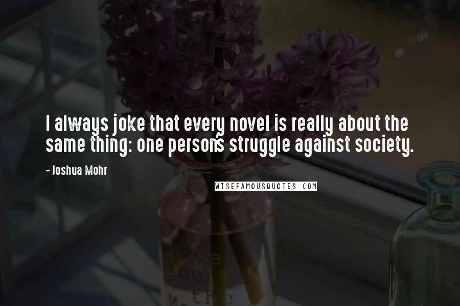 Joshua Mohr quotes: I always joke that every novel is really about the same thing: one person's struggle against society.