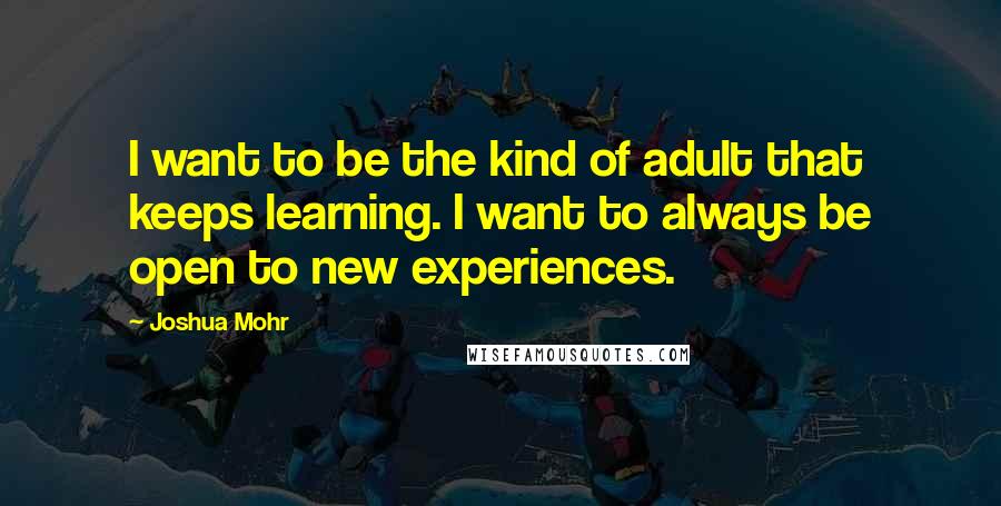 Joshua Mohr quotes: I want to be the kind of adult that keeps learning. I want to always be open to new experiences.