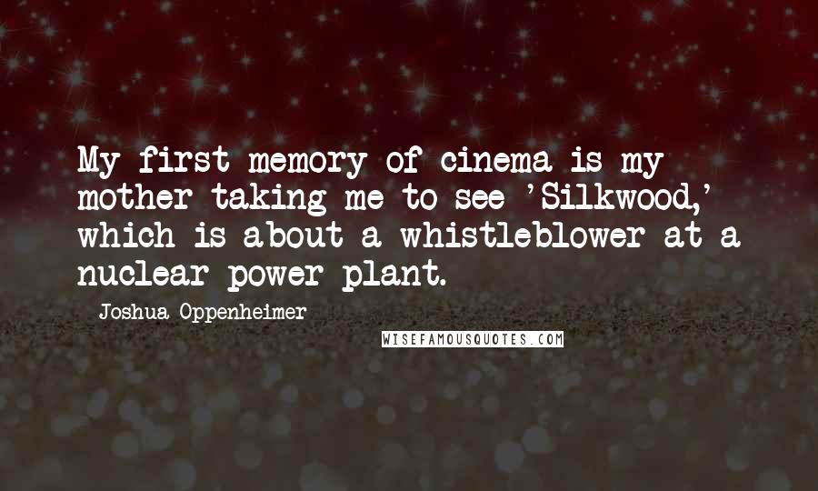 Joshua Oppenheimer quotes: My first memory of cinema is my mother taking me to see 'Silkwood,' which is about a whistleblower at a nuclear power plant. Joshua Oppenheimer quotes: My first memory of cinema is my mother taking me to see 'Silkwood,' which is about a whistleblower at a nuclear power plant.