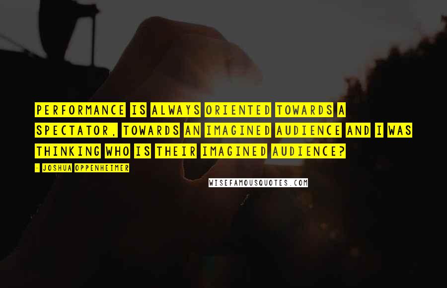 Joshua Oppenheimer quotes: Performance is always oriented towards a spectator, towards an imagined audience and I was thinking who is their imagined audience? Joshua Oppenheimer quotes: Performance is always oriented towards a spectator, towards an imagined audience and I was thinking who is their imagined audience?