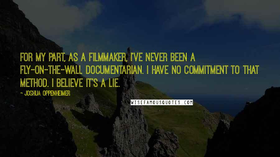Joshua Oppenheimer quotes: For my part, as a filmmaker, I've never been a fly-on-the-wall documentarian. I have no commitment to that method. I believe it's a lie. Joshua Oppenheimer quotes: For my part, as a filmmaker, I've never been a fly-on-the-wall documentarian. I have no commitment to that method. I believe it's a lie.