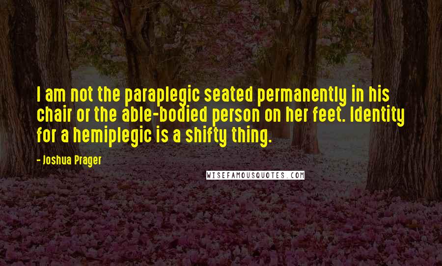 Joshua Prager quotes: I am not the paraplegic seated permanently in his chair or the able-bodied person on her feet. Identity for a hemiplegic is a shifty thing.