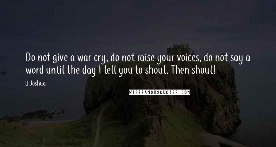 Joshua quotes: Do not give a war cry, do not raise your voices, do not say a word until the day I tell you to shout. Then shout!