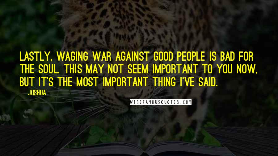 Joshua quotes: Lastly, waging war against good people is bad for the soul. This may not seem important to you now, but it's the most important thing I've said.