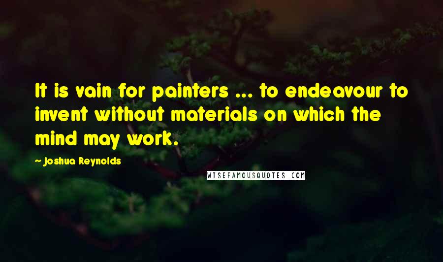 Joshua Reynolds quotes: It is vain for painters ... to endeavour to invent without materials on which the mind may work.