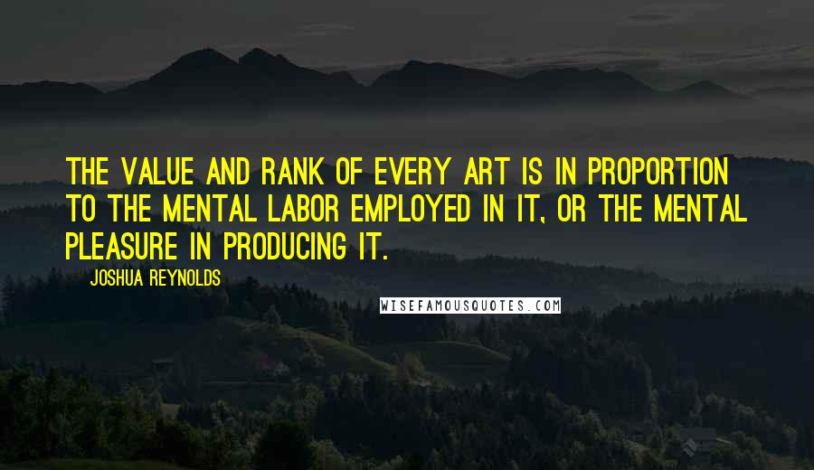 Joshua Reynolds quotes: The value and rank of every art is in proportion to the mental labor employed in it, or the mental pleasure in producing it.