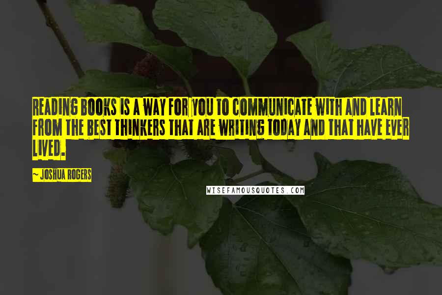 Joshua Rogers quotes: Reading books is a way for you to communicate with and learn from the best thinkers that are writing today and that have ever lived.