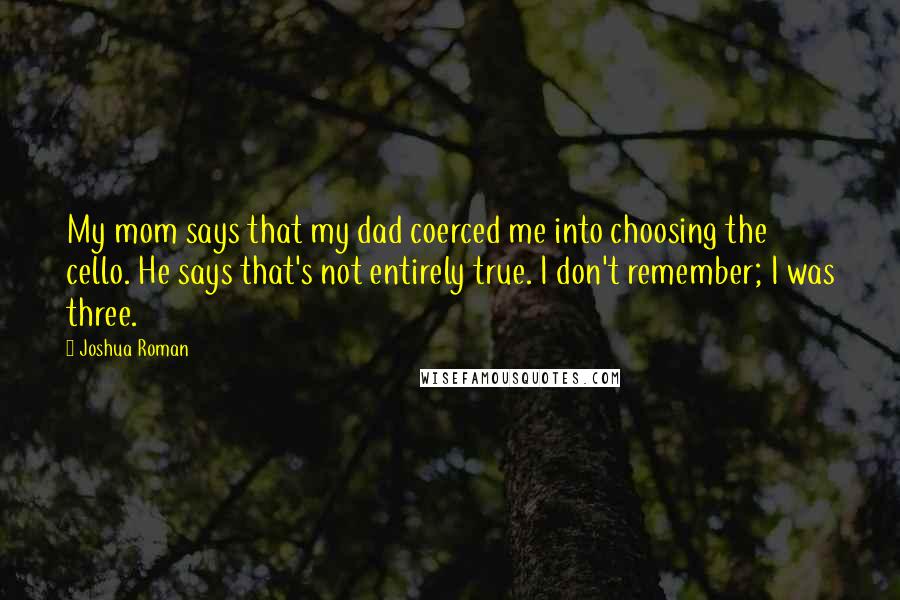 Joshua Roman quotes: My mom says that my dad coerced me into choosing the cello. He says that's not entirely true. I don't remember; I was three.