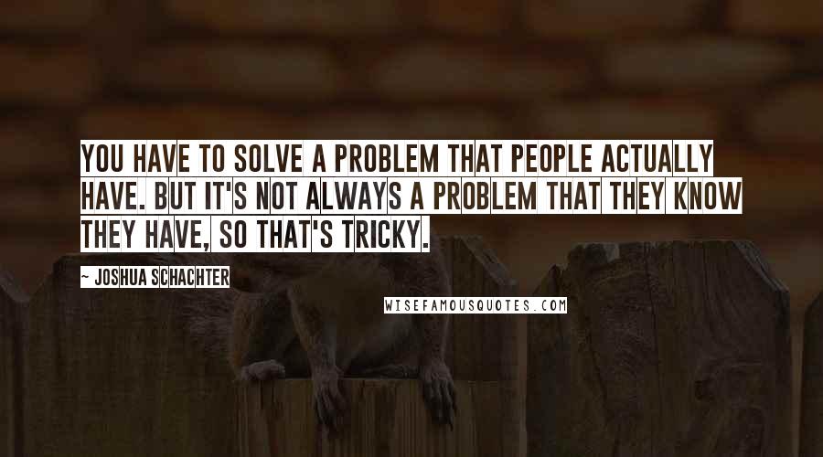 Joshua Schachter quotes: You have to solve a problem that people actually have. But it's not always a problem that they know they have, so that's tricky.