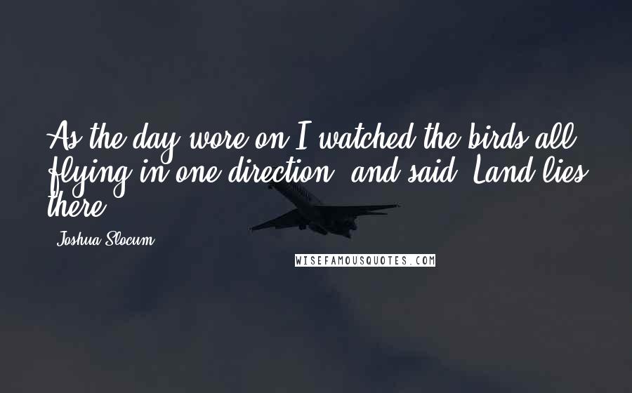 Joshua Slocum quotes: As the day wore on I watched the birds all flying in one direction, and said, Land lies there.