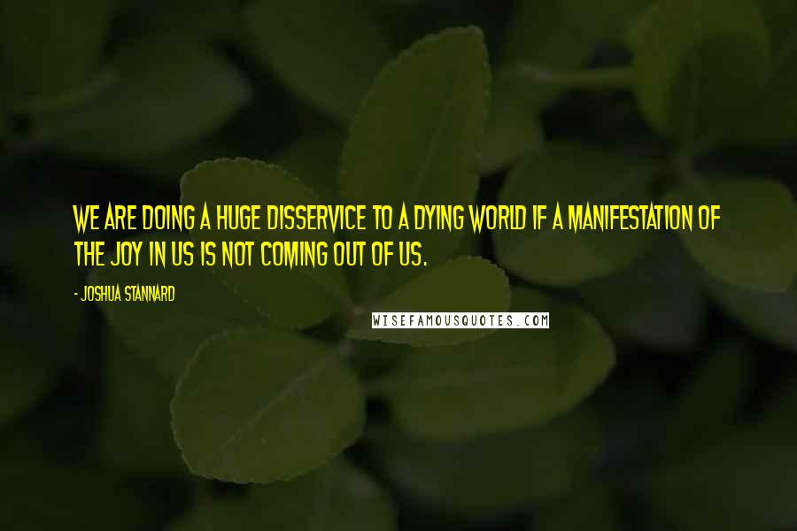 Joshua Stannard quotes: We are doing a huge disservice to a dying world if a manifestation of the joy in us is not coming out of us.