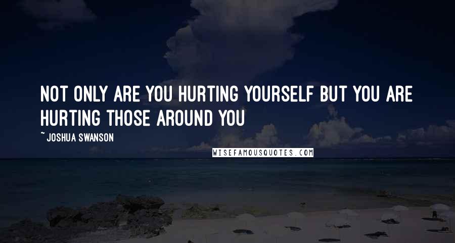 Joshua Swanson quotes: Not only are you hurting yourself but you are hurting those around you