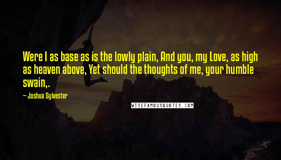 Joshua Sylvester quotes: Were I as base as is the lowly plain, And you, my Love, as high as heaven above, Yet should the thoughts of me, your humble swain,.