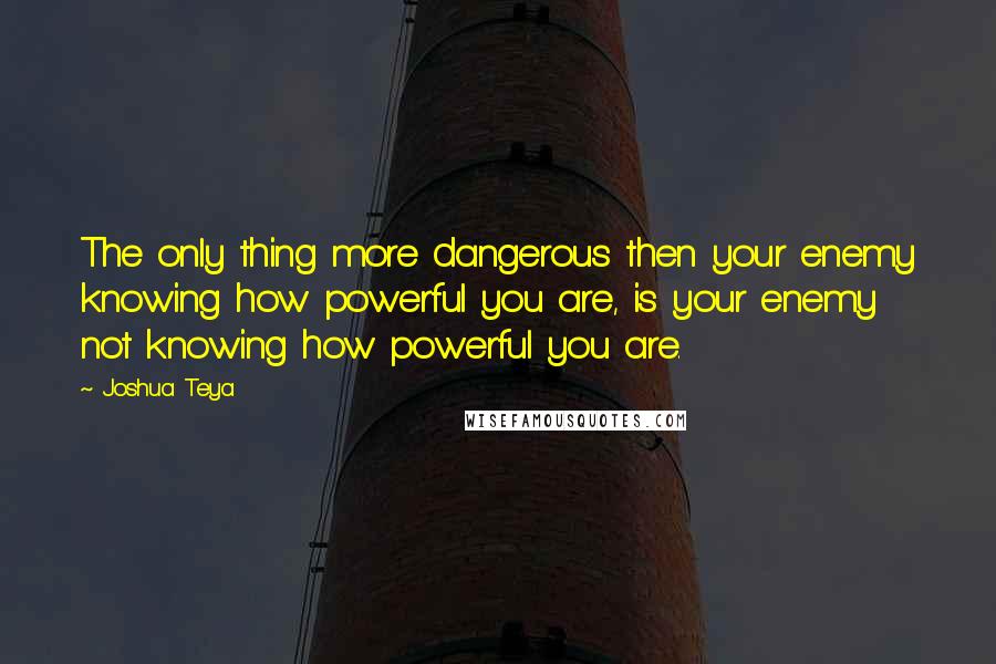 Joshua Teya quotes: The only thing more dangerous then your enemy knowing how powerful you are, is your enemy not knowing how powerful you are.