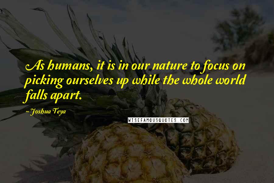 Joshua Teya quotes: As humans, it is in our nature to focus on picking ourselves up while the whole world falls apart.