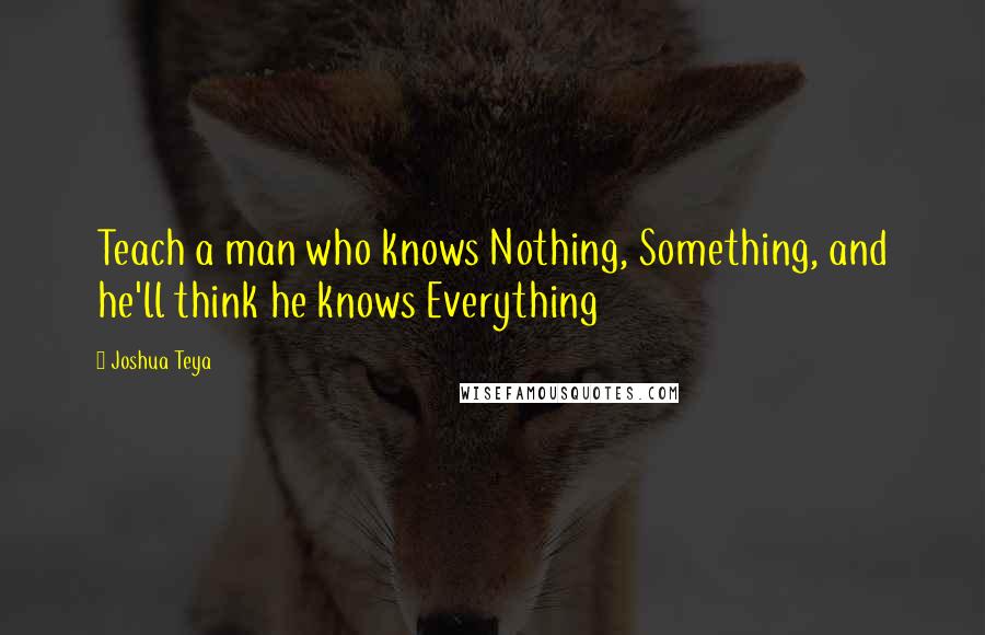 Joshua Teya quotes: Teach a man who knows Nothing, Something, and he'll think he knows Everything