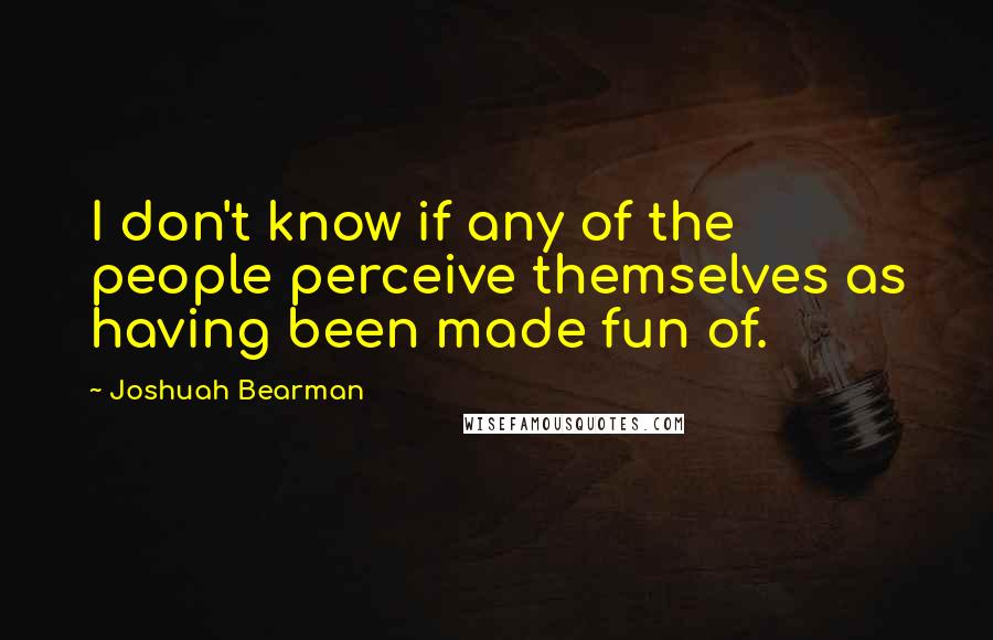 Joshuah Bearman quotes: I don't know if any of the people perceive themselves as having been made fun of.