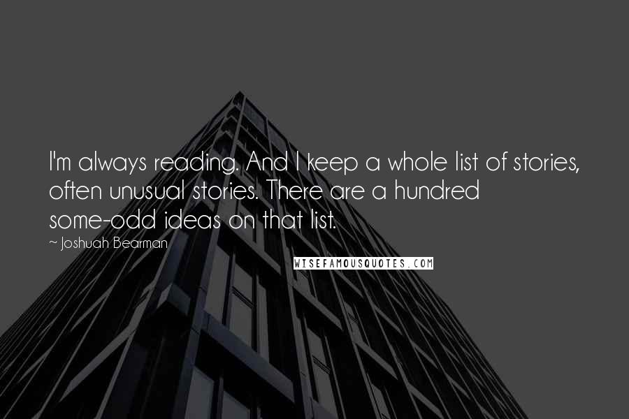 Joshuah Bearman quotes: I'm always reading. And I keep a whole list of stories, often unusual stories. There are a hundred some-odd ideas on that list.