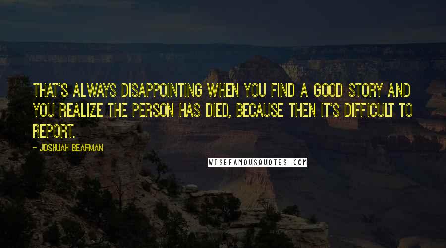 Joshuah Bearman quotes: That's always disappointing when you find a good story and you realize the person has died, because then it's difficult to report.