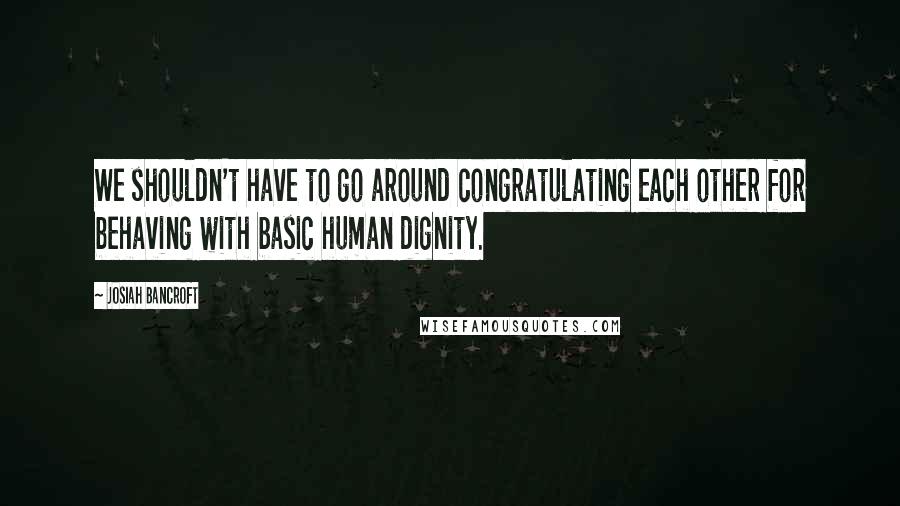 Josiah Bancroft quotes: We shouldn't have to go around congratulating each other for behaving with basic human dignity.