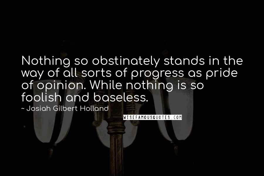 Josiah Gilbert Holland quotes: Nothing so obstinately stands in the way of all sorts of progress as pride of opinion. While nothing is so foolish and baseless.