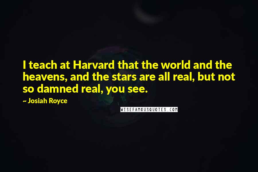Josiah Royce quotes: I teach at Harvard that the world and the heavens, and the stars are all real, but not so damned real, you see.