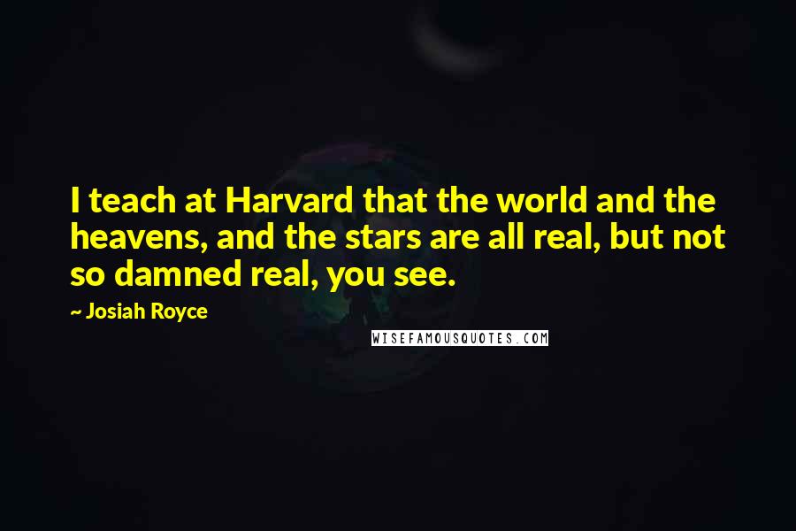 Josiah Royce quotes: I teach at Harvard that the world and the heavens, and the stars are all real, but not so damned real, you see. Josiah Royce quotes: I teach at Harvard that the world and the heavens, and the stars are all real, but not so damned real, you see.